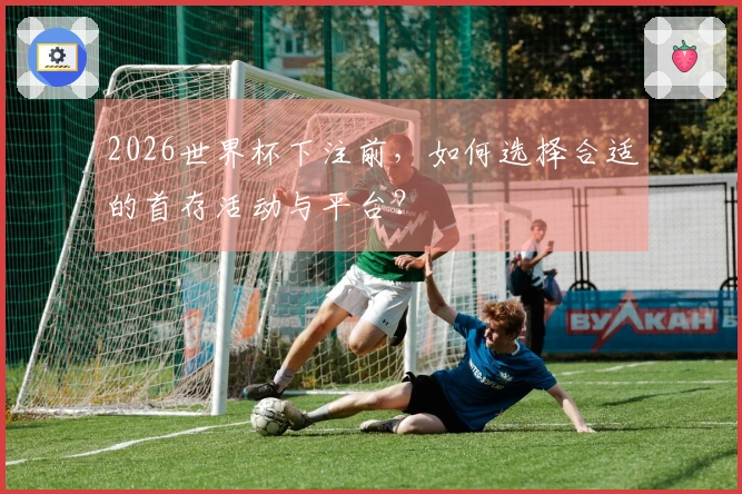 2026世界杯下注前，如何选择合适的首存活动与平台？