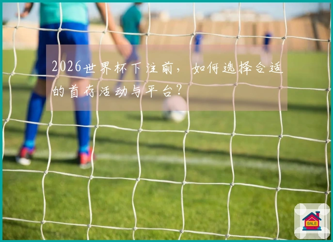 2026世界杯下注前，如何选择合适的首存活动与平台？